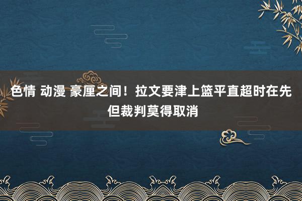 色情 动漫 豪厘之间！拉文要津上篮平直超时在先 但裁判莫得取消