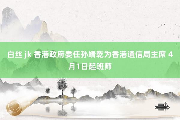 白丝 jk 香港政府委任孙靖乾为香港通信局主席 4月1日起班师