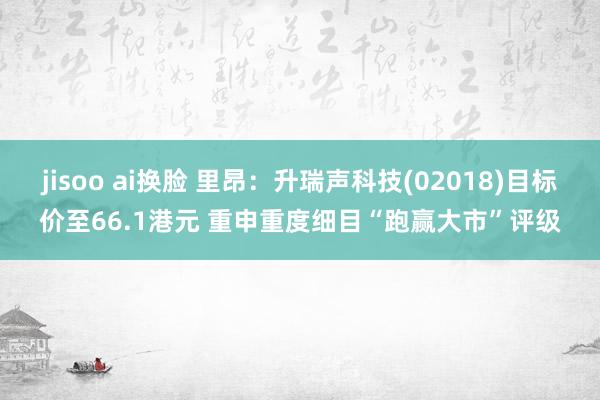 jisoo ai换脸 里昂：升瑞声科技(02018)目标价至66.1港元 重申重度细目“跑赢大市”评级