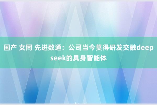 国产 女同 先进数通：公司当今莫得研发交融deepseek的具身智能体