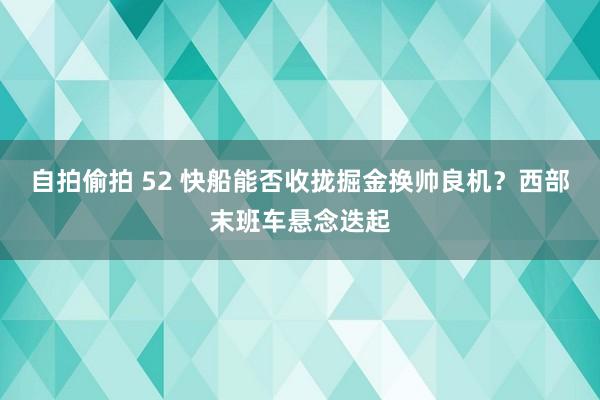 自拍偷拍 52 快船能否收拢掘金换帅良机？西部末班车悬念迭起