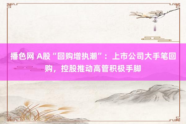 播色网 A股“回购增执潮”：上市公司大手笔回购，控股推动高管积极手脚