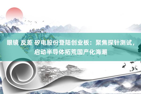 眼镜 反差 矽电股份登陆创业板：聚焦探针测试，启动半导体拓荒国产化海潮