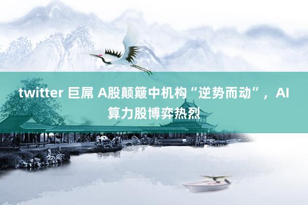 twitter 巨屌 A股颠簸中机构“逆势而动”，AI算力股博弈热烈
