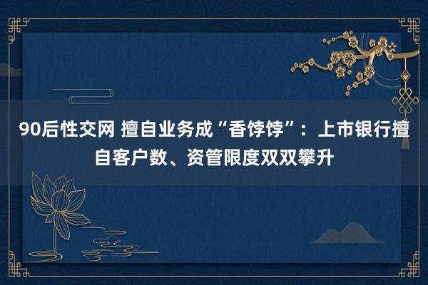 90后性交网 擅自业务成“香饽饽”：上市银行擅自客户数、资管限度双双攀升