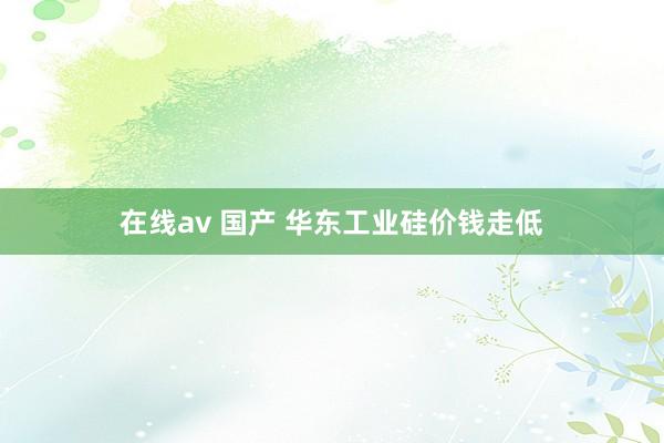 在线av 国产 华东工业硅价钱走低