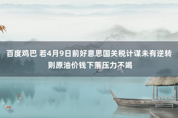 百度鸡巴 若4月9日前好意思国关税计谋未有逆转 则原油价钱下落压力不竭