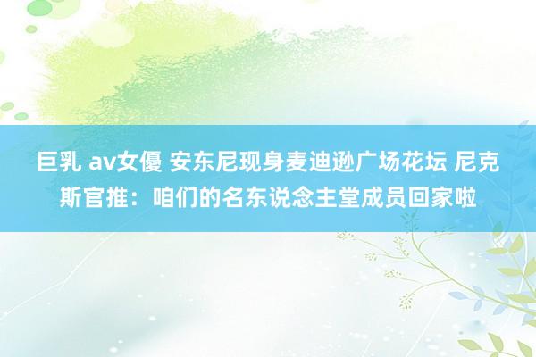 巨乳 av女優 安东尼现身麦迪逊广场花坛 尼克斯官推：咱们的名东说念主堂成员回家啦