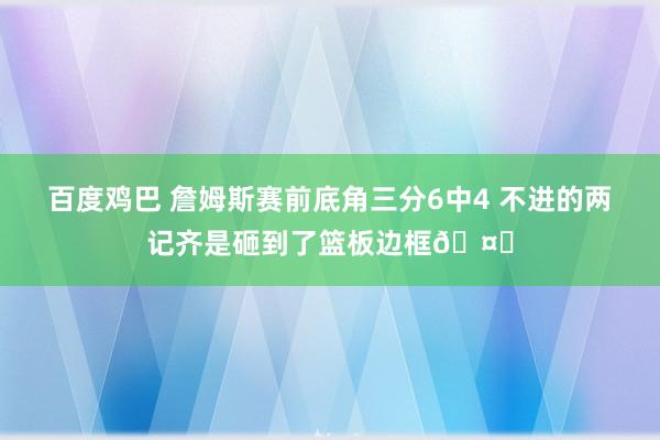 百度鸡巴 詹姆斯赛前底角三分6中4 不进的两记齐是砸到了篮板边框🤔