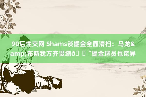 90后性交网 Shams谈掘金全面清扫：马龙&布斯我方齐畏缩😨掘金球员也诧异