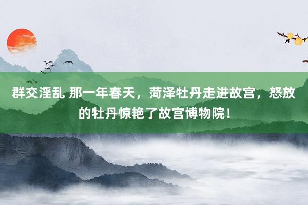 群交淫乱 那一年春天，菏泽牡丹走进故宫，怒放的牡丹惊艳了故宫博物院！