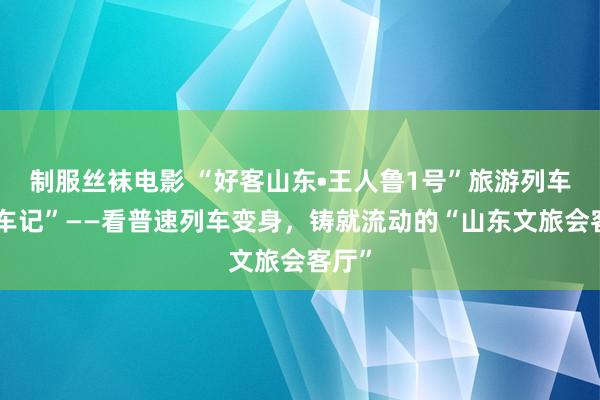 制服丝袜电影 “好客山东•王人鲁1号”旅游列车“造车记”——看普速列车变身，铸就流动的“山东文旅会客厅”