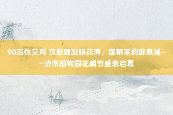 90后性交网 汉服翩跹映花海，国精采韵醉泉城——济南植物园花朝节盛装启幕