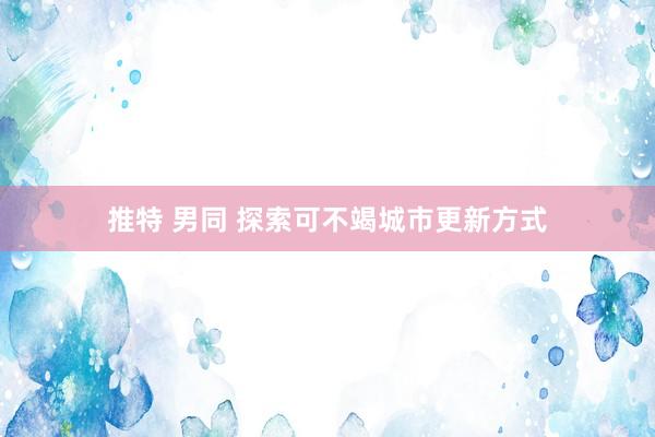 推特 男同 探索可不竭城市更新方式