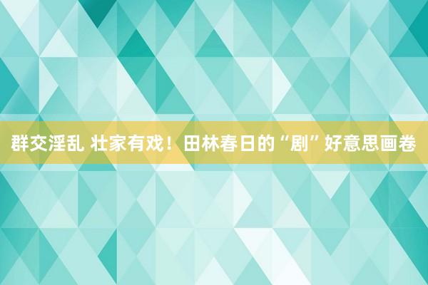群交淫乱 壮家有戏！田林春日的“剧”好意思画卷