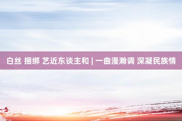 白丝 捆绑 艺近东谈主和 | 一曲漫瀚调 深凝民族情