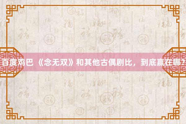 百度鸡巴 《念无双》和其他古偶剧比，到底赢在哪？