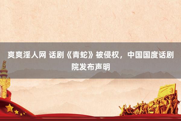 爽爽淫人网 话剧《青蛇》被侵权，中国国度话剧院发布声明