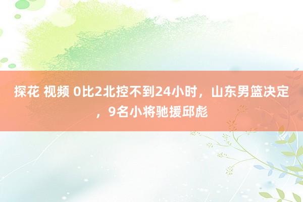 探花 视频 0比2北控不到24小时，山东男篮决定，9名小将驰援邱彪