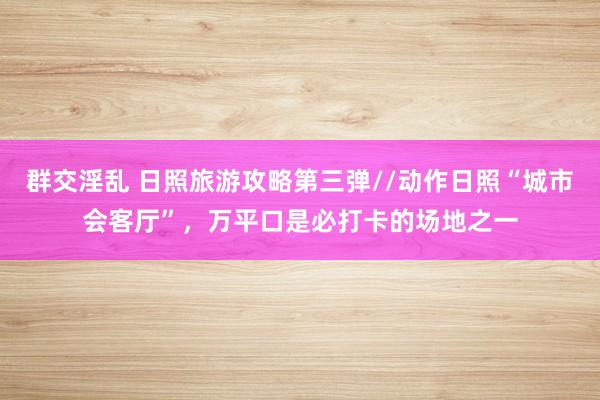 群交淫乱 日照旅游攻略第三弹//动作日照“城市会客厅”，万平口是必打卡的场地之一