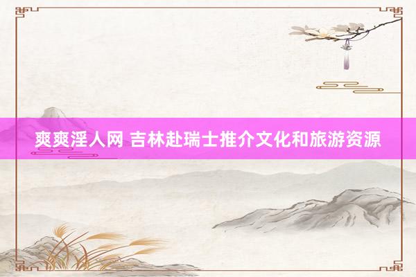 爽爽淫人网 吉林赴瑞士推介文化和旅游资源