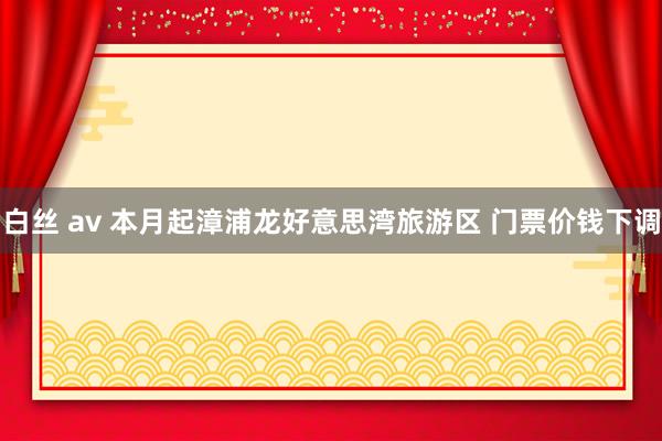 白丝 av 本月起漳浦龙好意思湾旅游区 门票价钱下调