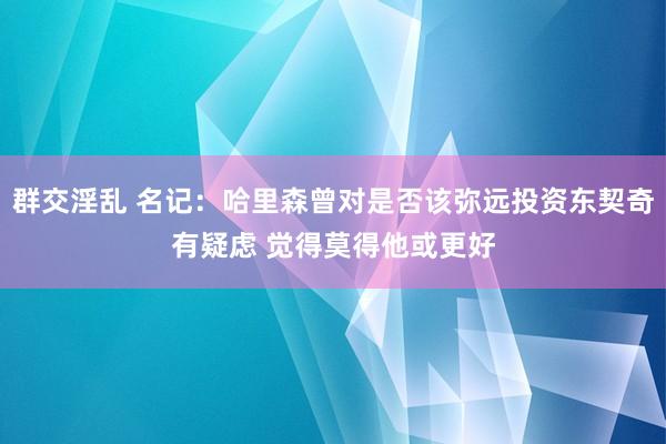 群交淫乱 名记：哈里森曾对是否该弥远投资东契奇有疑虑 觉得莫得他或更好