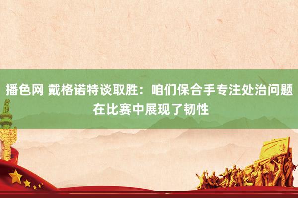 播色网 戴格诺特谈取胜：咱们保合手专注处治问题 在比赛中展现了韧性