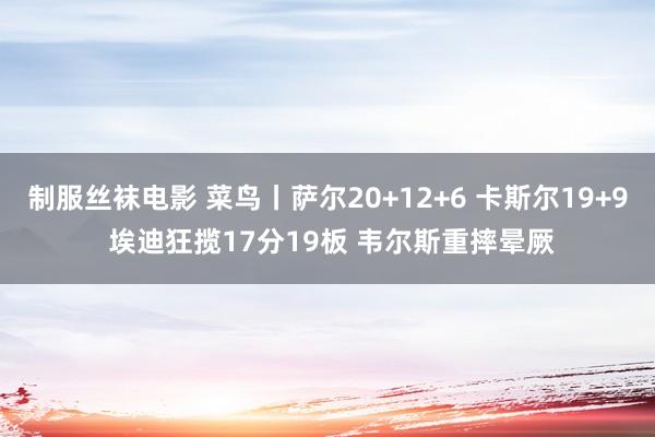 制服丝袜电影 菜鸟丨萨尔20+12+6 卡斯尔19+9 埃迪狂揽17分19板 韦尔斯重摔晕厥