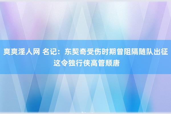 爽爽淫人网 名记：东契奇受伤时期曾阻隔随队出征 这令独行侠高管颓唐