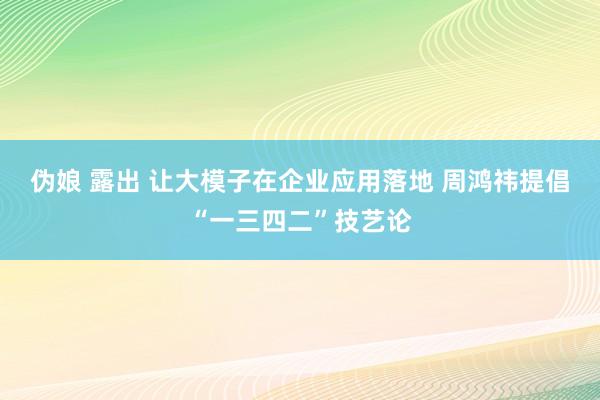 伪娘 露出 让大模子在企业应用落地 周鸿祎提倡“一三四二”技艺论