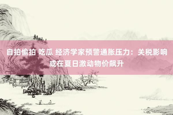 自拍偷拍 吃瓜 经济学家预警通胀压力：关税影响或在夏日激动物价飙升