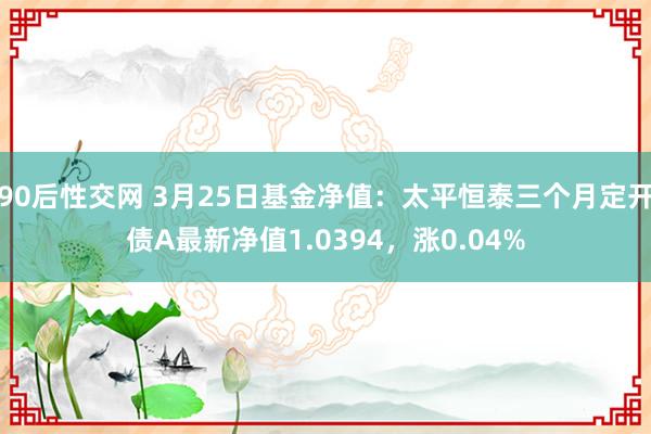 90后性交网 3月25日基金净值：太平恒泰三个月定开债A最新净值1.0394，涨0.04%