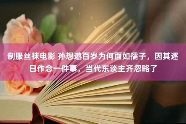 制服丝袜电影 孙想邈百岁为何面如孺子，因其逐日作念一件事，当代东谈主齐忽略了