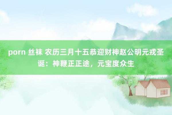 porn 丝袜 农历三月十五恭迎财神赵公明元戎圣诞：神鞭正正途，元宝度众生