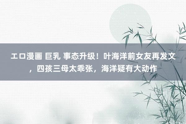 エロ漫画 巨乳 事态升级！叶海洋前女友再发文，四孩三母太乖张，海洋疑有大动作