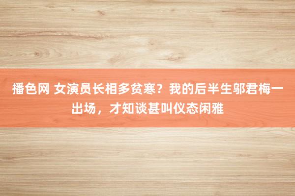 播色网 女演员长相多贫寒？我的后半生邬君梅一出场，才知谈甚叫仪态闲雅