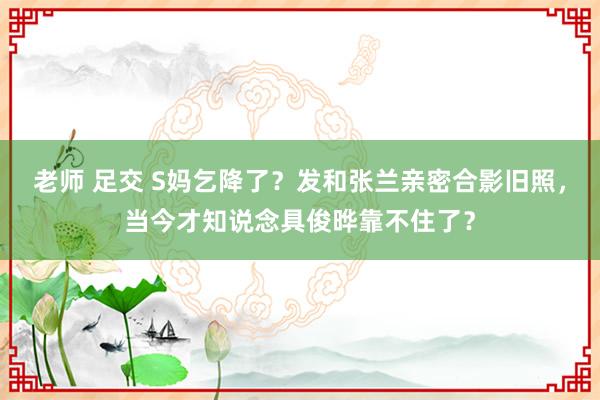 老师 足交 S妈乞降了？发和张兰亲密合影旧照，当今才知说念具俊晔靠不住了？