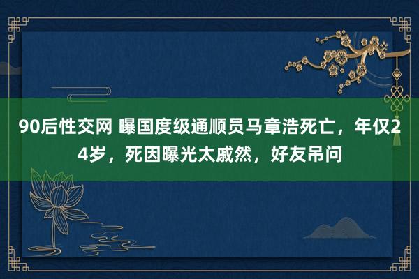 90后性交网 曝国度级通顺员马章浩死亡，年仅24岁，死因曝光太戚然，好友吊问