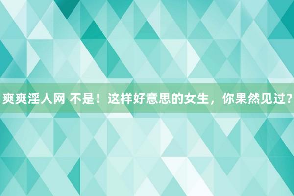 爽爽淫人网 不是！这样好意思的女生，你果然见过？