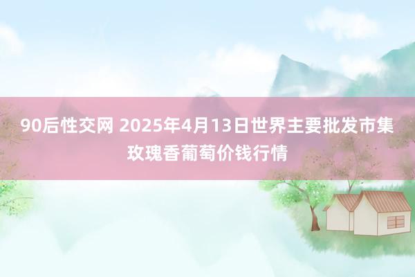 90后性交网 2025年4月13日世界主要批发市集玫瑰香葡萄价钱行情