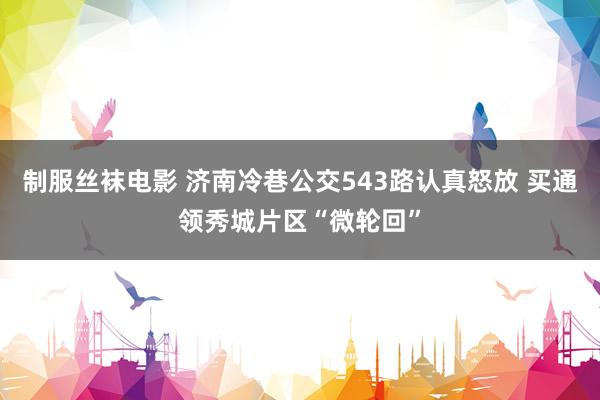 制服丝袜电影 济南冷巷公交543路认真怒放 买通领秀城片区“微轮回”