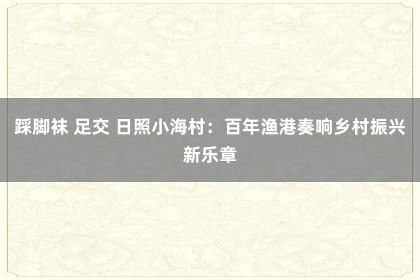 踩脚袜 足交 日照小海村：百年渔港奏响乡村振兴新乐章
