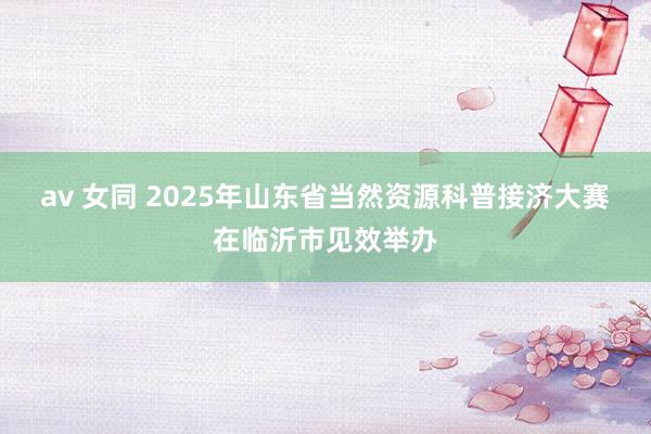 av 女同 2025年山东省当然资源科普接济大赛在临沂市见效举办