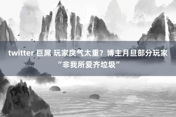 twitter 巨屌 玩家戾气太重？博主月旦部分玩家“非我所爱齐垃圾”