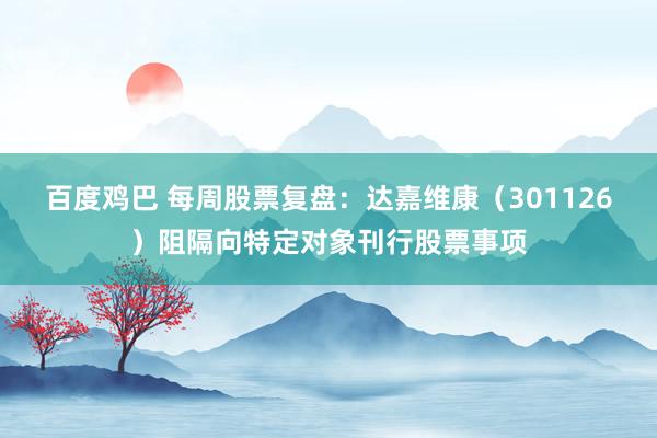 百度鸡巴 每周股票复盘：达嘉维康（301126）阻隔向特定对象刊行股票事项