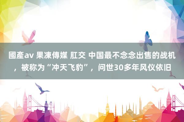 國產av 果凍傳媒 肛交 中国最不念念出售的战机，被称为“冲天飞豹”，问世30多年风仪依旧