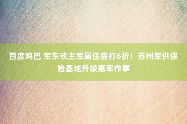 百度鸡巴 军东谈主军属住宿打6折！苏州军供保险基地升级惠军作事
