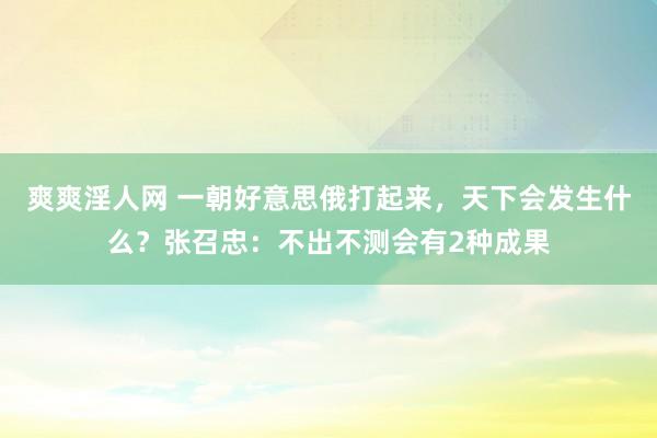 爽爽淫人网 一朝好意思俄打起来，天下会发生什么？张召忠：不出不测会有2种成果