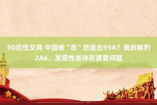90后性交网 中国被“忽”悠造出99A？俄拆解豹2A6，发现性能存在紧要问题